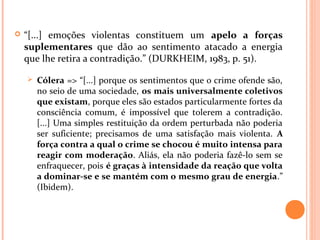  “[...] emoções violentas constituem um apelo a forças
suplementares que dão ao sentimento atacado a energia
que lhe retira a contradição.” (DURKHEIM, 1983, p. 51).
 Cólera => “[...] porque os sentimentos que o crime ofende são,
no seio de uma sociedade, os mais universalmente coletivos
que existam, porque eles são estados particularmente fortes da
consciência comum, é impossível que tolerem a contradição.
[...] Uma simples restituição da ordem perturbada não poderia
ser suficiente; precisamos de uma satisfação mais violenta. A
força contra a qual o crime se chocou é muito intensa para
reagir com moderação. Aliás, ela não poderia fazê-lo sem se
enfraquecer, pois é graças à intensidade da reação que volta
a dominar-se e se mantém com o mesmo grau de energia.”
(Ibidem).
 