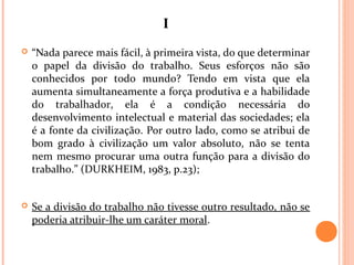 II
 “Nada parece mais fácil, à primeira vista, do que determinar
o papel da divisão do trabalho. Seus esforços não são
conhecidos por todo mundo? Tendo em vista que ela
aumenta simultaneamente a força produtiva e a habilidade
do trabalhador, ela é a condição necessária do
desenvolvimento intelectual e material das sociedades; ela
é a fonte da civilização. Por outro lado, como se atribui de
bom grado à civilização um valor absoluto, não se tenta
nem mesmo procurar uma outra função para a divisão do
trabalho.” (DURKHEIM, 1983, p.23);
 Se a divisão do trabalho não tivesse outro resultado, não se
poderia atribuir-lhe um caráter moral.
 