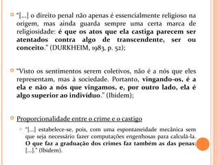  “[...] o direito penal não apenas é essencialmente religioso na
origem, mas ainda guarda sempre uma certa marca de
religiosidade: é que os atos que ela castiga parecem ser
atentados contra algo de transcendente, ser ou
conceito.” (DURKHEIM, 1983, p. 52);
 “Visto os sentimentos serem coletivos, não é a nós que eles
representam, mas à sociedade. Portanto, vingando-os, é a
ela e não a nós que vingamos, e, por outro lado, ela é
algo superior ao indivíduo.” (Ibidem);
 Proporcionalidade entre o crime e o castigo
 “[...] estabelece-se, pois, com uma espontaneidade mecânica sem
que seja necessário fazer computações engenhosas para calculá-la.
O que faz a graduação dos crimes faz também as das penas;
[...].” (Ibidem).
 