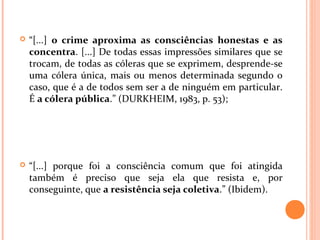  “[...] o crime aproxima as consciências honestas e as
concentra. [...] De todas essas impressões similares que se
trocam, de todas as cóleras que se exprimem, desprende-se
uma cólera única, mais ou menos determinada segundo o
caso, que é a de todos sem ser a de ninguém em particular.
É a cólera pública.” (DURKHEIM, 1983, p. 53);
 “[...] porque foi a consciência comum que foi atingida
também é preciso que seja ela que resista e, por
conseguinte, que a resistência seja coletiva.” (Ibidem).
 