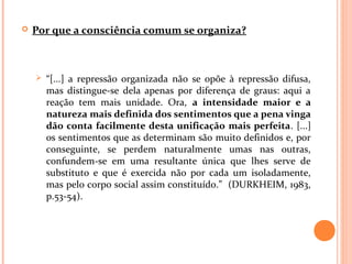  Por que a consciência comum se organiza?
 “[...] a repressão organizada não se opõe à repressão difusa,
mas distingue-se dela apenas por diferença de graus: aqui a
reação tem mais unidade. Ora, a intensidade maior e a
natureza mais definida dos sentimentos que a pena vinga
dão conta facilmente desta unificação mais perfeita. [...]
os sentimentos que as determinam são muito definidos e, por
conseguinte, se perdem naturalmente umas nas outras,
confundem-se em uma resultante única que lhes serve de
substituto e que é exercida não por cada um isoladamente,
mas pelo corpo social assim constituído.” (DURKHEIM, 1983,
p.53-54).
 