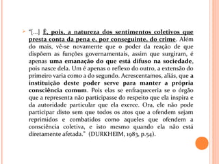  “[...] É, pois, a natureza dos sentimentos coletivos que
presta conta da pena e, por conseguinte, do crime. Além
do mais, vê-se novamente que o poder da reação de que
dispõem as funções governamentais, assim que surgiram, é
apenas uma emanação do que está difuso na sociedade,
pois nasce dela. Um é apenas o reflexo do outro, a extensão do
primeiro varia como a do segundo. Acrescentamos, aliás, que a
instituição deste poder serve para manter a própria
consciência comum. Pois elas se enfraqueceria se o órgão
que a representa não participasse do respeito que ela inspira e
da autoridade particular que ela exerce. Ora, ele não pode
participar disto sem que todos os atos que a ofendem sejam
reprimidos e combatidos como aqueles que ofendem a
consciência coletiva, e isto mesmo quando ela não está
diretamente afetada.” (DURKHEIM, 1983, p.54).
 