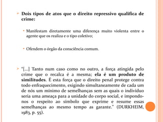  Dois tipos de atos que o direito repressivo qualifica de
crime:
• Manifestam diretamente uma diferença muito violenta entre o
agente que os realiza e o tipo coletivo;
• Ofendem o órgão da consciência comum.
 “[...] Tanto num caso como no outro, a força atingida pelo
crime que o recalca é a mesma; ela é um produto de
similitudes. É esta força que o direito penal protege contra
todo enfraquecimento, exigindo simultaneamente de cada um
de nós um mínimo de semelhanças sem as quais o indivíduo
seria uma ameaça para a unidade do corpo social, e impondo-
nos o respeito ao símbolo que exprime e resume essas
semelhanças ao mesmo tempo as garante.” (DURKHEIM,
1983, p. 55).
 