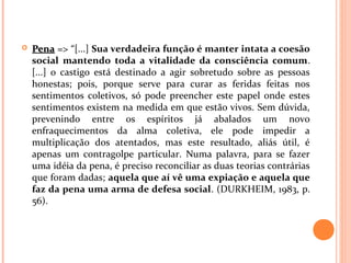  PenaPena => “[...] Sua verdadeira função é manter intata a coesão
social mantendo toda a vitalidade da consciência comum.
[...] o castigo está destinado a agir sobretudo sobre as pessoas
honestas; pois, porque serve para curar as feridas feitas nos
sentimentos coletivos, só pode preencher este papel onde estes
sentimentos existem na medida em que estão vivos. Sem dúvida,
prevenindo entre os espíritos já abalados um novo
enfraquecimentos da alma coletiva, ele pode impedir a
multiplicação dos atentados, mas este resultado, aliás útil, é
apenas um contragolpe particular. Numa palavra, para se fazer
uma idéia da pena, é preciso reconciliar as duas teorias contrárias
que foram dadas; aquela que aí vê uma expiação e aquela que
faz da pena uma arma de defesa social. (DURKHEIM, 1983, p.
56).
 