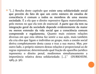  “[...] Resulta deste capítulo que existe uma solidariedade socialexiste uma solidariedade social
que provém do fato de que um certo número de estados deque provém do fato de que um certo número de estados de
consciência é comum a todos os membros de uma mesmaconsciência é comum a todos os membros de uma mesma
sociedadesociedade. É a ela que o direito repressivo figura materialmente,
pelo menos no que ela tem de essencial. A parte que ela tem naA parte que ela tem na
integração geral da sociedade depende evidentemente da maiorintegração geral da sociedade depende evidentemente da maior
ou menos extensão da vida social que a consciência comumou menos extensão da vida social que a consciência comum
compreende e regulamenta.compreende e regulamenta. Quanto mais existem relações
diversas em que esta última faz sentir a sua ação, mais também
ela cria elos que ligam o indivíduo ao grupo, mais a coesão social
deriva completamente desta causa e traz a sua marca. Mas, por
outro lado, o próprio número destas relações é proporcional ao de
regras repressivas; determinando qual fração do aparelho jurídico
representa o direito penal, mediremos simultaneamente a
importância relativa desta solidariedade. [...].” (DURKHEIM,
1983, p. 56).
 