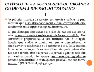 CAPÍTULO III – A SOLIDARIEDADE ORGÂNICA
OU DEVIDA À DIVISÃO DO TRABALHO
II
 “A própria natureza da sanção restitutória é suficiente para
mostrar que a solidariedade social à qual corresponde essea solidariedade social à qual corresponde esse
direito é de uma espécie completamente outradireito é de uma espécie completamente outra.
O que distingue esta sanção é o fato de não ser expiatória,
mas se reduz a uma simples restituição sob condiçãose reduz a uma simples restituição sob condição. Um
sofrimento proporcional a seu malfeito não é infligido
àquele que violou o direito ou que o desconheceu: é
simplesmente condenado a se submeter a ele. Se já existem
fatos consumados, o juiz os estabelece tais quais teriam sido.
Ele diz o direito, não diz penasEle diz o direito, não diz penas. As perdas e ganhos não têm
um caráter penal; são apenas um meio de regredir aoum meio de regredir ao
passado para instituí-lo tanto quanto possível, sob sua formapassado para instituí-lo tanto quanto possível, sob sua forma
normalnormal.” (DURKHEIM, 1983, p. 59).
 
