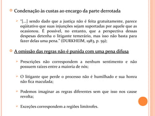  Condenação às custas ao encargo da parte derrotadaCondenação às custas ao encargo da parte derrotada
 “[...] sendo dado que a justiça não é feita gratuitamente, parece
eqüitativo que suas injunções sejam suportadas por aquele que as
ocasionou. É possível, no entanto, que a perspectiva dessas
despesas detenha o litigante temerário, mas isso não basta para
fazer delas uma pena.” (DURKHEIM, 1983, p. 59);
 A omissão das regras não é punida com uma pena difusaA omissão das regras não é punida com uma pena difusa
 Prescrições não correspondem a nenhum sentimento e não
possuem raízes entre a maioria de nós;
 O litigante que perde o processo não é humilhado e sua honra
não fica maculada;
 Podemos imaginar as regras diferentes sem que isso nos cause
revolta;
 Exceções correspondem a regiões limítrofes.
 