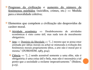  Progresso da civilização e aumento do número de
fenômenos mórbidos (suicídios, crimes, etc.) => Medida
para a imoralidade coletiva;
 Elementos que compõem a civilização são desprovidos de
caráter moral.
 Atividade econômicaAtividade econômica => Desdobramento de atividades
econômicas é visto como útil, mas nada tem de moralmente
obrigatório;
 ArteArte => Domínio da liberdade => “[...] mesmo que se possa estar
animada por idéias morais ou achar-se misturada à evolução dos
fenômenos morais propriamente ditos, a arte não é moral por si
mesma.” (DURKHEIM, 1983, p24);
 CiênciaCiência => “[...] sendo acessível somente a uma elite, não é
obrigatória; é uma coisa útil e bela, mas não é necessária a tal
ponto que a sociedade a reclame imperativamente.” (Ibidem,
p.25).
 