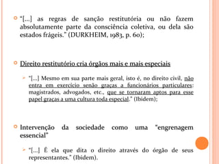  “[...] as regras de sanção restitutória ou não fazem
absolutamente parte da consciência coletiva, ou dela são
estados frágeis.” (DURKHEIM, 1983, p. 60);
 Direito restitutório cria órgãos mais e mais especiaisDireito restitutório cria órgãos mais e mais especiais
 “[...] Mesmo em sua parte mais geral, isto é, no direito civil, não
entra em exercício senão graças a funcionários particulares:
magistrados, advogados, etc., que se tornaram aptos para esse
papel graças a uma cultura toda especial.” (Ibidem);
 Intervenção da sociedade como uma “engrenagemIntervenção da sociedade como uma “engrenagem
essencial”essencial”
 “[...] É ela que dita o direito através do órgão de seus
representantes.” (Ibidem).
 