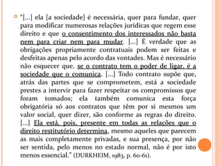  “[...] ela [a sociedade] é necessária, quer para fundar, quer
para modificar numerosas relações jurídicas que regem esse
direito e que o consentimento dos interessados não bastao consentimento dos interessados não basta
nem para criar nem para mudarnem para criar nem para mudar. [...] É verdade que as
obrigações propriamente contratuais podem ser feitas e
desfeitas apenas pelo acordo das vontades. Mas é necessário
não esquecer que, se o contrato tem o poder de ligar, é ase o contrato tem o poder de ligar, é a
sociedade que o comunicasociedade que o comunica. [...] Todo contrato supõe que,
atrás das partes que se comprometem, está a sociedade
prestes a intervir para fazer respeitar os compromissos que
foram tomados; ela também comunica esta força
obrigatória só aos contratos que têm por si mesmos um
valor social, quer dizer, são conforme as regras do direito.
[...] Ela está, pois, presente em todas as relações que oEla está, pois, presente em todas as relações que o
direito restitutório determinadireito restitutório determina, mesmo aqueles que parecem
as mais completamente privadas, e sua presença, por não
ser sentida, pelo menos no estado normal, não é por isto
menos essencial.” (DURKHEIM, 1983, p. 60-61).
 