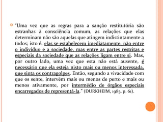  “Uma vez que as regras para a sanção restitutória são
estranhas à consciência comum, as relações que elas
determinam não são aquelas que atingem indistintamente a
todos; isto é, elas se estabelecem imediatamente, não entreelas se estabelecem imediatamente, não entre
o indivíduo e a sociedade, mas entre as partes restritas eo indivíduo e a sociedade, mas entre as partes restritas e
especiais da sociedade que as relações ligam entre siespeciais da sociedade que as relações ligam entre si. Mas,
por outro lado, uma vez que esta não está ausente, éé
necessário que ela esteja nisto mais ou menos interessada,necessário que ela esteja nisto mais ou menos interessada,
que sinta os contragolpesque sinta os contragolpes. Então, segundo a vivacidade com
que os sente, intervém mais ou menos de perto e mais ou
menos ativamente, por intermédio de órgãos especiaisintermédio de órgãos especiais
encarregados de representá-laencarregados de representá-la.” (DURKHEIM, 1983, p. 61).
 