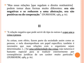  “Mas essas relações [que regulam o direito restitutório]
podem tomar duas formas muito diferentes: ora sãoora são
negativas e se reduzem a uma abstração, ora sãonegativas e se reduzem a uma abstração, ora são
positivas ou de cooperaçãopositivas ou de cooperação.” (DURKHEIM, 1983, p. 61).
IIII
 “A relação negativa que pode servir de tipo às outras é a que une aa que une a
coisa à pessoacoisa à pessoa.
As coisas, com efeito, fazem parte da sociedade assim como as
pessoas, e nela desempenham um papel específico; também é
necessário que suas relações com o organismo sejam
determinadas. [...] há uma solidariedade das coisasuma solidariedade das coisas cuja natureza é
bastante especial para se traduzir exteriormente por
conseqüências jurídicas de um caráter muito particular.”
(DURKHEIM, 1983, p. 61).
 