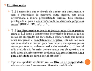  Direitos reaisDireitos reais
 “[...] é necessário que o vínculo de direito una diretamente, e
sem o intermédio de nenhuma outra pessoa, esta coisa
determinada à minha personalidade jurídica. Esta situação
privilegiada é, pois, a conseqüência da solidariedade própria às
coisas.” (DURKHEIM, 1983, p. 62).
 “[...] liga diretamente as coisas às pessoas, mas não as pessoasliga diretamente as coisas às pessoas, mas não as pessoas
entre sientre si; [...] como é somente por intermédio de pessoas que as
coisas são integradas na sociedade, a solidariedade que resulta
desta integração é completamente negativacompletamente negativa. Ela não faz com
que as vontades se movam para fins comuns, mas apenas que as
coisas gravitem em ordem ao redor das vontades. [...] Uma tal
solidariedade não faz assim dos elementos que ela aproxima um
todo capaz de agir como um conjunto; não contribui em nada
para a unidade do corpo social. (Ibidem);
 Tipo mais perfeito de direito real => Direito de propriedade,
sob suas diversas formas e suas diferentes modalidade
 