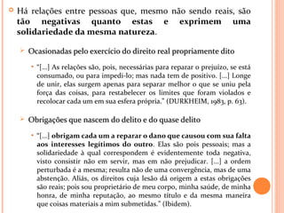  Há relações entre pessoas que, mesmo não sendo reais, são
tão negativas quanto estas e exprimem uma
solidariedade da mesma natureza.
 Ocasionadas pelo exercício do direito real propriamente ditoOcasionadas pelo exercício do direito real propriamente dito
• “[...] As relações são, pois, necessárias para reparar o prejuízo, se está
consumado, ou para impedi-lo; mas nada tem de positivo. [...] Longe
de unir, elas surgem apenas para separar melhor o que se uniu pela
força das coisas, para restabelecer os limites que foram violados e
recolocar cada um em sua esfera própria.” (DURKHEIM, 1983, p. 63).
 Obrigações que nascem do delito e do quase delitoObrigações que nascem do delito e do quase delito
• “[...] obrigam cada um a reparar o dano que causou com sua falta
aos interesses legítimos do outro. Elas são pois pessoais; mas a
solidariedade à qual correspondem é evidentemente toda negativa,
visto consistir não em servir, mas em não prejudicar. [...] a ordem
perturbada é a mesma; resulta não de uma convergência, mas de uma
abstenção. Aliás, os direitos cuja lesão dá origem a estas obrigações
são reais; pois sou proprietário de meu corpo, minha saúde, de minha
honra, de minha reputação, ao mesmo título e da mesma maneira
que coisas materiais a mim submetidas.” (Ibidem).
 