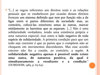  “[...] as regras referentes aos direitos reais e as relações
pessoais que se estabelecem por ocasião desses direitos
formam um sistema definido que tem por função não a deum sistema definido que tem por função não a de
ligar entre si partes diferentes da sociedade mas, aoligar entre si partes diferentes da sociedade mas, ao
contrário, colocá-las exteriores umas às outras, marcarcontrário, colocá-las exteriores umas às outras, marcar
nitidamente as barreiras que as separamnitidamente as barreiras que as separam. [...] Não é uma
solidariedade verdadeira, tendo uma existência própria e
uma natureza especial, mas antes o lado negativo de todao lado negativo de toda
espécie de solidariedadeespécie de solidariedade. A primeira condição para que um
todo seja coerente é que as partes que o compõem não se
choquem em movimentos discordantes. Mas esse acordo
externo não faz a coesão, ao contrário, a supõe. A
solidariedade negativa apenas é possível onde existe
uma outra, de natureza positiva, da qual é
simultaneamente a resultante e a condição.”
(DURKHEIM, 1983, p. 63-64).
 
