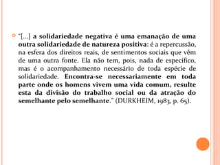  “[...] a solidariedade negativa é uma emanação de uma
outra solidariedade de natureza positiva: é a repercussão,
na esfera dos direitos reais, de sentimentos sociais que vêm
de uma outra fonte. Ela não tem, pois, nada de específico,
mas é o acompanhamento necessário de toda espécie de
solidariedade. Encontra-se necessariamente em toda
parte onde os homens vivem uma vida comum, resulte
esta da divisão do trabalho social ou da atração do
semelhante pelo semelhante.” (DURKHEIM, 1983, p. 65).
 