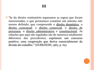 IIIIII
 “Se do direito restitutório separamos as regras que foram
mencionadas, o que permanece constitui um sistema não
menos definido, que compreende o direito domésticodireito doméstico, o
direito contratual, o direito comercial, o direito de
processos, o direito administrativo e constitucional. As
relações que aqui são reguladas são de natureza totalmente
diferentes das precedentes; exprimem um concursoexprimem um concurso
positivo, uma cooperação que deriva essencialmente dapositivo, uma cooperação que deriva essencialmente da
divisão do trabalho.”divisão do trabalho.” (DURKHEIM, 1983, p. 65).
 