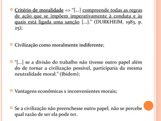  Critério de moralidadeCritério de moralidade => “[...] compreende todas as regras
de ação que se impõem imperativamente à conduta e às
quais está ligada uma sanção [...].” (DURKHEIM, 1983, p.
25);
 Civilização como moralmente indiferenteCivilização como moralmente indiferente;
 “[...] se a divisão do trabalho não tivesse outro papel além
do de tornar a civilização possível, participaria da mesma
neutralidade moral.” (Ibidem);
 Vantagens econômicas x inconvenientes morais;
 Se a civilização não preenchesse outro papel, não se percebe
qual razão de ser ela pode ter.
 