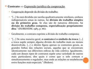  Contrato => Expressão jurídica da cooperação.
 Cooperação depende da divisão do trabalhoCooperação depende da divisão do trabalho;
 “[...] Se está dividida em tarefas qualitativamente similares, embora
indispensáveis umas às outras, há divisão do trabalho simples
ou do primeiro grau. Se elas são de natureza diferente, há
divisão do trabalho composta, especialização propriamente
dita.” (DURKHEIM, 1983, p. 66);
 Geralmente, o contrato exprime a divisão do trabalho composta;
 “[...] De uma maneira geral, o contrato é o símbolo da troca; [...]
a troca supõe sempre alguma divisão do trabalho mais ou menos
desenvolvida. [...] o direito figura apenas os contornos gerais, as
grandes linhas das relações sociais, aquelas que se encontram
identicamente nas diferentes esferas da vida coletiva. Igualmente,
cada um desses tipos de contratos supõe uma variedade de outros
mais particulares, dos quais é como que o selo comum e
simultaneamente o regulador, mas onde as relações se estabelecem
entre funções mais especiais.” (Ibidem).
 