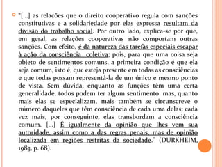  “[...] as relações que o direito cooperativo regula com sanções
constitutivas e a solidariedade por elas expressa resultam da
divisão do trabalho social. Por outro lado, explica-se por que,
em geral, as relações cooperativas não comportam outras
sanções. Com efeito, é da natureza das tarefas especiais escaparé da natureza das tarefas especiais escapar
à ação da consciência coletivaà ação da consciência coletiva; pois, para que uma coisa seja
objeto de sentimentos comuns, a primeira condição é que ela
seja comum, isto é, que esteja presente em todas as consciências
e que todas possam representá-la de um único e mesmo ponto
de vista. Sem dúvida, enquanto as funções têm uma certa
generalidade, todos podem ter algum sentimento: mas, quanto
mais elas se especializam, mais também se circunscreve o
número daqueles que têm consciência de cada uma delas; cada
vez mais, por conseguinte, elas transbordam a consciência
comum. [...] É igualmente da opinião que lhes vem suaÉ igualmente da opinião que lhes vem sua
autoridade, assim como a das regras penais, mas de opiniãoautoridade, assim como a das regras penais, mas de opinião
localizada em regiões restritas da sociedadelocalizada em regiões restritas da sociedade.” (DURKHEIM,
1983, p. 68).
 