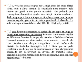  “[...] A violação dessas regras não atinge, pois, em suas partes
vivas, nem a alma comum da sociedade nem mesmo, pelo
menos em geral, a dos grupos especiais, não podendo por
conseguinte determinar senão uma reação muito moderada.
Tudo o que precisamos é que as funções concorram de umaTudo o que precisamos é que as funções concorram de uma
maneira regular; portanto, se esta regularidade é abalada, é omaneira regular; portanto, se esta regularidade é abalada, é o
suficiente que seja restabelecidasuficiente que seja restabelecida.” (DURKHEIM, 1983, p. 68);
 “[...] esse direito desempenha na sociedade um papel análogo aoesse direito desempenha na sociedade um papel análogo ao
do sistema nervoso no organismodo sistema nervoso no organismo. Este tem como tarefa regular
as diferentes funções do corpo, de maneira a fazê-las trabalhar
harmonicamente: exprime assim, naturalmente, o estado de
concentração a que chegou o organismo, em decorrência da
divisão do trabalho fisiológico. [...] É dizer que se podeÉ dizer que se pode
igualmente medir o grau de concentração ao qual chegou umaigualmente medir o grau de concentração ao qual chegou uma
sociedade em decorrência da divisão do trabalho social,sociedade em decorrência da divisão do trabalho social,
segundo o desenvolvimento do direito cooperativo com sançõessegundo o desenvolvimento do direito cooperativo com sanções
restitutóriasrestitutórias.” (Ibidem).
 