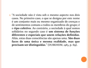 2. “A sociedade não é vista sob o mesmo aspecto nos dois
casos. No primeiro caso, o que se designa por este nome
é um conjunto mais ou mesmo organizado de crenças e
de sentimentos comuns a todos os membros do grupo; é
o tipo coletivo. Ao contrário, a sociedade à qual somos
solidários no segundo caso é um sistema de funções
diferentes e especiais que unem relações definidas.
Aliás, estas duas consciências são apenas uma. São duas
faces de uma única e mesma realidade, mas que
precisam ser distinguidas.” (DURKHEIM, 1983, p. 69).
 