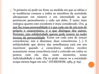 3. “A primeira só pode ser forte na medida em que as idéias e
as tendências comuns a todos os membros da sociedade
ultrapassam em número e em intensidade as que
pertencem pessoalmente a cada um deles. É tanto mais
enérgica quanto este excedente é mais considerado. Ora, oo
que faz nossa personalidade é o que cada um de nós tem deque faz nossa personalidade é o que cada um de nós tem de
próprio e característico, é o que distingue dos outros.próprio e característico, é o que distingue dos outros.
Portanto, esta solidariedade apenas pode crescer na razãoPortanto, esta solidariedade apenas pode crescer na razão
inversa da personalidadeinversa da personalidade. Existe em cada uma de nossas
consciências, nós o dissemos, duas consciências. [...] A
solidariedade que deriva das semelhanças está em seu
maximum quando a consciência coletiva recobre
exatamente nossa consciência total e coincide em todos os
pontos com ela: mas, neste momento, nossa
individualidade é nula. Ela só pode nascer se a sociedade
ocupa menos lugar em nós.” (DURKHEIM, 1983, p. 69).
 