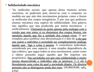  Solidariedade mecânicaSolidariedade mecânica
 “As moléculas sociais, que apenas dessa maneira seriam
coerentes, só poderiam pois mover-se com o conjunto na
medida em que não têm movimentos próprios, como o fazem
as moléculas dos corpos inorgânicos. É por isso que podemos
chamar mecânica essa espécie de solidariedade. Esta palavra
não significa que seja produzida por meios mecânicos e
artificialmente. Chamamo-la assim apenas pela analogia com aChamamo-la assim apenas pela analogia com a
coesão que une entre si os elementos dos corpos brutos, emcoesão que une entre si os elementos dos corpos brutos, em
oposição àquela que faz a unidade dos corpos vivosoposição àquela que faz a unidade dos corpos vivos. O que
completa para justificar esta denominação é o fato de o elo queo elo que
une assim o indivíduo à sociedade ser completamente análogoune assim o indivíduo à sociedade ser completamente análogo
àquele que liga a coisa à pessoaàquele que liga a coisa à pessoa. A consciência individual,
considerada por esse aspecto, é uma simples dependência do
tipo coletivo, que segue todos os seus movimentos, assim como
o objeto possuído segue aqueles que lhe imprime seu
proprietário. Nas sociedades em que esta solidariedade é muitoNas sociedades em que esta solidariedade é muito
menos desenvolvida o indivíduo não se pertence, [...]; ele émenos desenvolvida o indivíduo não se pertence, [...]; ele é
literalmente uma coisa da qual a sociedade dispõe. Os direitosliteralmente uma coisa da qual a sociedade dispõe. Os direitos
pessoais não se distinguem ainda dos reaispessoais não se distinguem ainda dos reais. (DURKHEIM, 1983,
p.69).
 