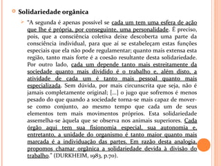  Solidariedade orgânicaSolidariedade orgânica
 “A segunda é apenas possível se cada um tem uma esfera de açãocada um tem uma esfera de ação
que lhe é própria, por conseguinte, uma personalidadeque lhe é própria, por conseguinte, uma personalidade. É preciso,
pois, que a consciência coletiva deixe descoberta uma parte da
consciência individual, para que aí se estabeleçam estas funções
especiais que ela não pode regulamentar; quanto mais extensa esta
região, tanto mais forte é a coesão resultante desta solidariedade.
Por outro lado, cada um depende tanto mais estreitamente dacada um depende tanto mais estreitamente da
sociedade quanto mais dividido é o trabalho e, além disto, asociedade quanto mais dividido é o trabalho e, além disto, a
atividade de cada um é tanto mais pessoal quanto maisatividade de cada um é tanto mais pessoal quanto mais
especializadaespecializada. Sem dúvida, por mais circunscrita que seja, não é
jamais completamente original; [...] o jugo que sofremos é menos
pesado do que quando a sociedade torna-se mais capaz de mover-
se como conjunto, ao mesmo tempo que cada um de seus
elementos tem mais movimentos próprios. Esta solidariedade
assemelha-se àquela que se observa nos animais superiores. CadaCada
órgão aqui tem sua fisionomia especial, sua autonomia e,órgão aqui tem sua fisionomia especial, sua autonomia e,
entretanto, a unidade do organismo é tanto maior quanto maisentretanto, a unidade do organismo é tanto maior quanto mais
marcada é a individuação das partes. Em razão desta analogia,marcada é a individuação das partes. Em razão desta analogia,
propomos chamar orgânica a solidariedade devida à divisão dopropomos chamar orgânica a solidariedade devida à divisão do
trabalhotrabalho.” (DURKHEIM, 1983, p.70).
 
