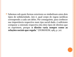  Sabemos sob quais formas exteriores se simbolizam estes dois
tipos de solidariedade, isto é, qual corpo de regras jurídicas
corresponde a cada um deles. Por conseguinte, para conhecer
sua importância respectiva num tipo social dado, é suficiente
comparar a extensão respectiva dos dois tipos de direitos que
os exprimem, porque o direito varia sempre como aso direito varia sempre como as
relações sociais que regularelações sociais que regula.” (DURKHEIM, 1983, p. 70).
 