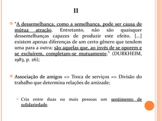 IIII
 “A dessemelhança, como a semelhança, pode ser causa deA dessemelhança, como a semelhança, pode ser causa de
mútua atraçãomútua atração. Entretanto, não são quaisquer
dessemelhanças capazes de produzir este efeito. [...]
existem apenas diferenças de um certo gênero que tendem
uma para a outra; são aquelas que, ao invés de se oporem esão aquelas que, ao invés de se oporem e
se excluírem, completam-se mutuamentese excluírem, completam-se mutuamente.” (DURKHEIM,
1983, p. 26);
 Associação de amigosAssociação de amigos => Troca de serviços => Divisão do
trabalho que determina relações de amizade;
 Cria entre duas ou mais pessoas um sentimento desentimento de
solidariedadesolidariedade.
 