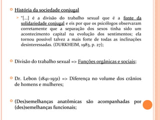 História da sociedade conjugalHistória da sociedade conjugal
 “[...] é a divisão do trabalho sexual que é a fonte dafonte da
solidariedade conjugalsolidariedade conjugal e eis por que os psicólogos observaram
corretamente que a separação dos sexos tinha sido um
acontecimento capital na evolução dos sentimentos; ela
tornou possível talvez a mais forte de todas as inclinações
desinteressadas. (DURKHEIM, 1983, p. 27);
 Divisão do trabalho sexual => Funções orgânicas e sociais;
 Dr. Lebon (1841-1931) => Diferença no volume dos crânios
de homens e mulheres;
 (Des)semelhanças anatômicas são acompanhadas por(Des)semelhanças anatômicas são acompanhadas por
(des)semelhanças funcionais(des)semelhanças funcionais;
 