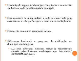  Conjunto de regras jurídicas que constituem o casamento
simboliza estado de solidariedade conjugalestado de solidariedade conjugal;
 Com o avanço da modernidade, a rede de elos criada pelo
casamento e as obrigações que ele sanciona se multiplicam;
 Casamento como uma associação íntimaassociação íntima;
 Diferenças funcionais e progresso da civilização =>
diferenças morfológicas.
 ““[...] estas diferenças funcionais tornam-se materialmente[...] estas diferenças funcionais tornam-se materialmente
sensíveis pelas diferenças morfológicas que determinam.”sensíveis pelas diferenças morfológicas que determinam.”
(DURKHEIM, 1983, p. 29).(DURKHEIM, 1983, p. 29).
 