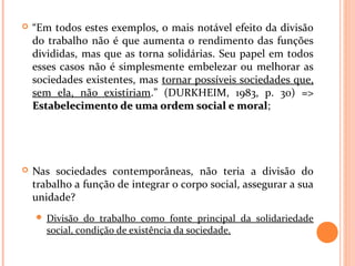  “Em todos estes exemplos, o mais notável efeito da divisão
do trabalho não é que aumenta o rendimento das funções
divididas, mas que as torna solidárias. Seu papel em todos
esses casos não é simplesmente embelezar ou melhorar as
sociedades existentes, mas tornar possíveis sociedades que,
sem ela, não existiriam.” (DURKHEIM, 1983, p. 30) =>
Estabelecimento de uma ordem social e moralEstabelecimento de uma ordem social e moral;
 Nas sociedades contemporâneas, não teria a divisão do
trabalho a função de integrar o corpo social, assegurar a sua
unidade?
 Divisão do trabalho como fonte principal da solidariedade
social, condição de existência da sociedade.
 