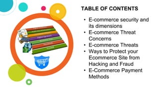 TABLE OF CONTENTS
• E-commerce security and
its dimensions
• E-commerce Threat
Concerns
• E-commerce Threats
• Ways to Protect your
Ecommerce Site from
Hacking and Fraud
• E-Commerce Payment
Methods
 