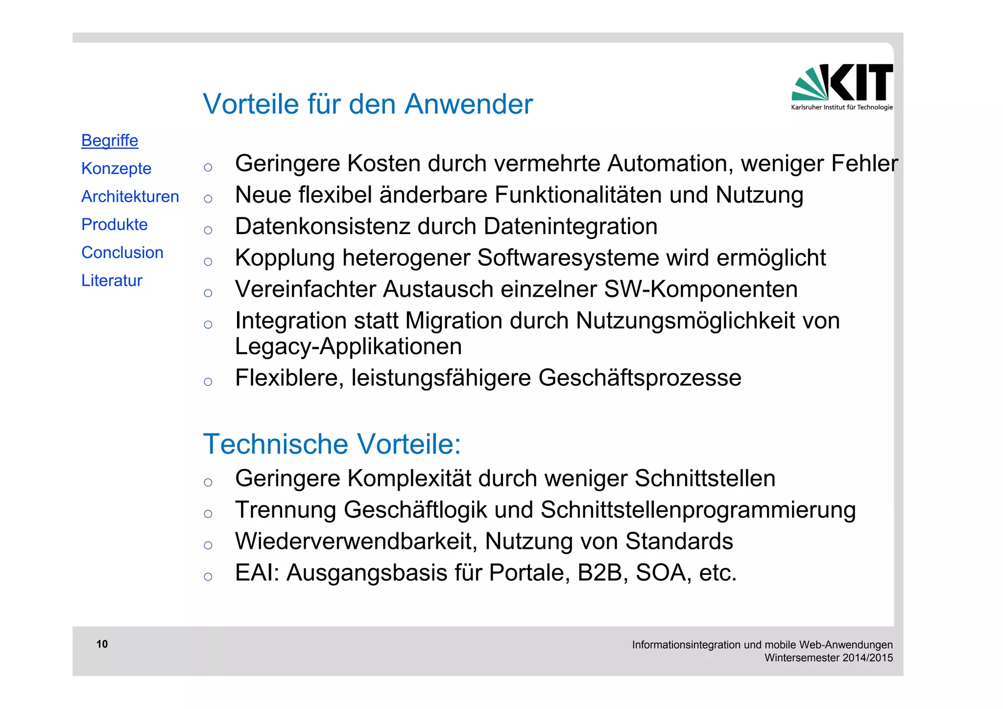 Informationsintegration und mobile Web-Anwendungen 
Wintersemester 2014/2015 
10 
o Geringere Kosten durch vermehrte Automation, weniger Fehler 
o Neue flexibel änderbare Funktionalitäten und Nutzung 
o Datenkonsistenz durch Datenintegration 
o Kopplung heterogener Softwaresysteme wird ermöglicht 
o Vereinfachter Austausch einzelner SW-Komponenten 
o Integration statt Migration durch Nutzungsmöglichkeit von 
Legacy-Applikationen 
o Flexiblere, leistungsfähigere Geschäftsprozesse 
Technische Vorteile: 
o Geringere Komplexität durch weniger Schnittstellen 
o Trennung Geschäftlogik und Schnittstellenprogrammierung 
o Wiederverwendbarkeit, Nutzung von Standards 
o EAI: Ausgangsbasis für Portale, B2B, SOA, etc. 
Begriffe 
Konzepte 
Architekturen 
Produkte 
Conclusion 
Literatur 
Vorteile für den Anwender 
 