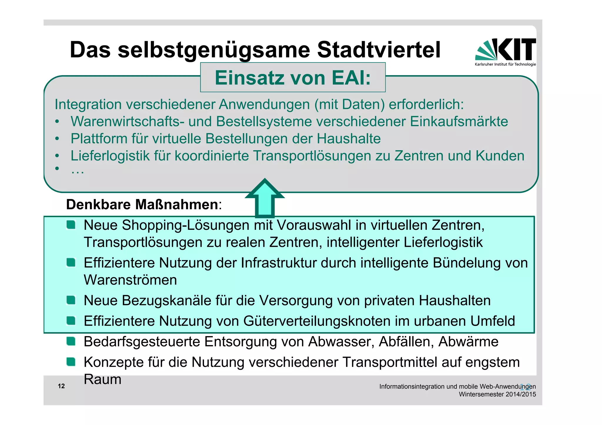 Einsatz von EAI: 
Integration verschiedener Anwendungen (mit Daten) erforderlich: 
• Warenwirtschafts- und Bestellsysteme verschiedener Einkaufsmärkte 
• Plattform für virtuelle Bestellungen der Haushalte 
• Lieferlogistik für koordinierte Transportlösungen zu Zentren und Kunden 
• … 
Informationsintegration und mobile Web-Anwendungen 
Wintersemester 2014/2015 
12 
Das selbstgenügsame Stadtviertel 
Ziel: Stadtteil-übergreifende Transporte können minimiert werden und die 
Bewohner haben kurze Wege, um sich zu versorgen 
Voraussetzungen: 
Geeignete Gewerbeflächen im jeweiligen Stadtteil 
Bedarf nach effizienter und effektiver Logistik und Versorgung 
Denkbare Maßnahmen: 
Neue Shopping-Lösungen mit Vorauswahl in virtuellen Zentren, 
Transportlösungen zu realen Zentren, intelligenter Lieferlogistik 
Effizientere Nutzung der Infrastruktur durch intelligente Bündelung von 
Warenströmen 
Neue Bezugskanäle für die Versorgung von privaten Haushalten 
Effizientere Nutzung von Güterverteilungsknoten im urbanen Umfeld 
Bedarfsgesteuerte Entsorgung von Abwasser, Abfällen, Abwärme 
Konzepte für die Nutzung verschiedener Transportmittel auf engstem 
Raum 12 
 