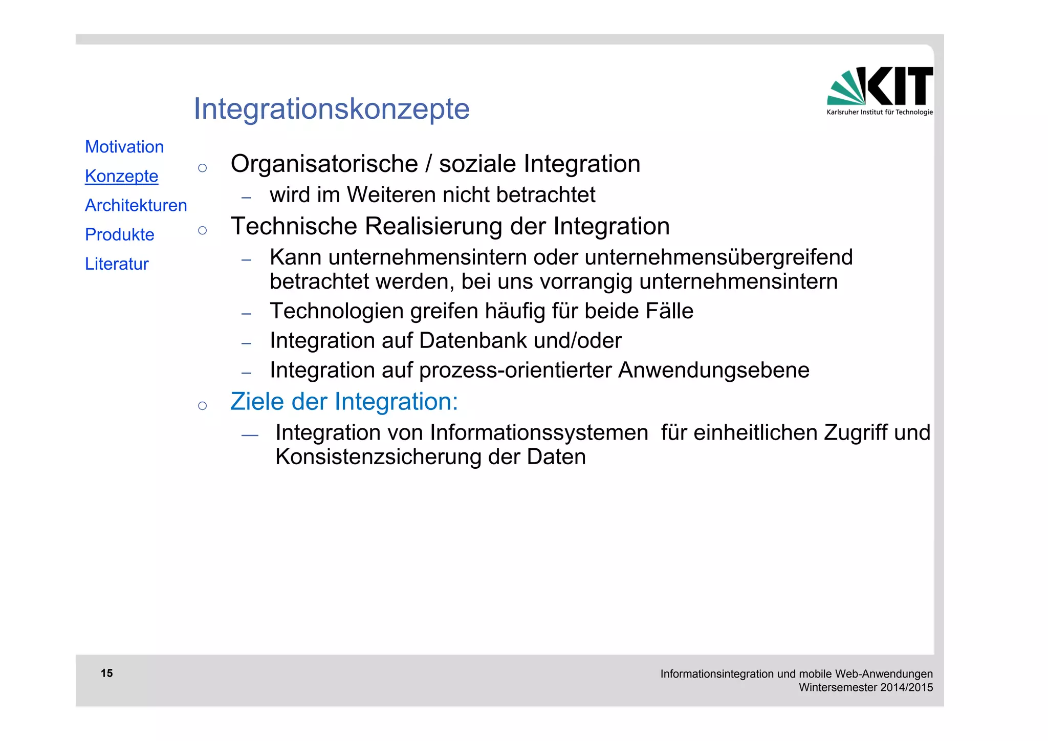 Informationsintegration und mobile Web-Anwendungen 
Wintersemester 2014/2015 
15 
Integrationskonzepte 
o Organisatorische / soziale Integration 
– wird im Weiteren nicht betrachtet 
o Technische Realisierung der Integration 
– Kann unternehmensintern oder unternehmensübergreifend 
betrachtet werden, bei uns vorrangig unternehmensintern 
– Technologien greifen häufig für beide Fälle 
– Integration auf Datenbank und/oder 
– Integration auf prozess-orientierter Anwendungsebene 
o Ziele der Integration: 
— Integration von Informationssystemen für einheitlichen Zugriff und 
Konsistenzsicherung der Daten 
Motivation 
Konzepte 
Architekturen 
Produkte 
Literatur 
 