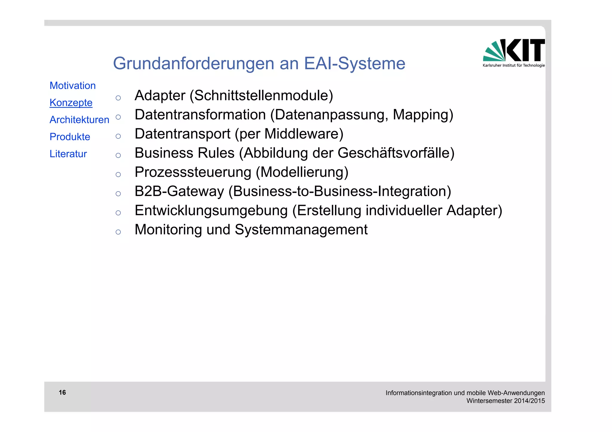Informationsintegration und mobile Web-Anwendungen 
Wintersemester 2014/2015 
16 
Grundanforderungen an EAI-Systeme 
o Adapter (Schnittstellenmodule) 
o Datentransformation (Datenanpassung, Mapping) 
o Datentransport (per Middleware) 
o Business Rules (Abbildung der Geschäftsvorfälle) 
o Prozesssteuerung (Modellierung) 
o B2B-Gateway (Business-to-Business-Integration) 
o Entwicklungsumgebung (Erstellung individueller Adapter) 
o Monitoring und Systemmanagement 
Motivation 
Konzepte 
Architekturen 
Produkte 
Literatur 
 