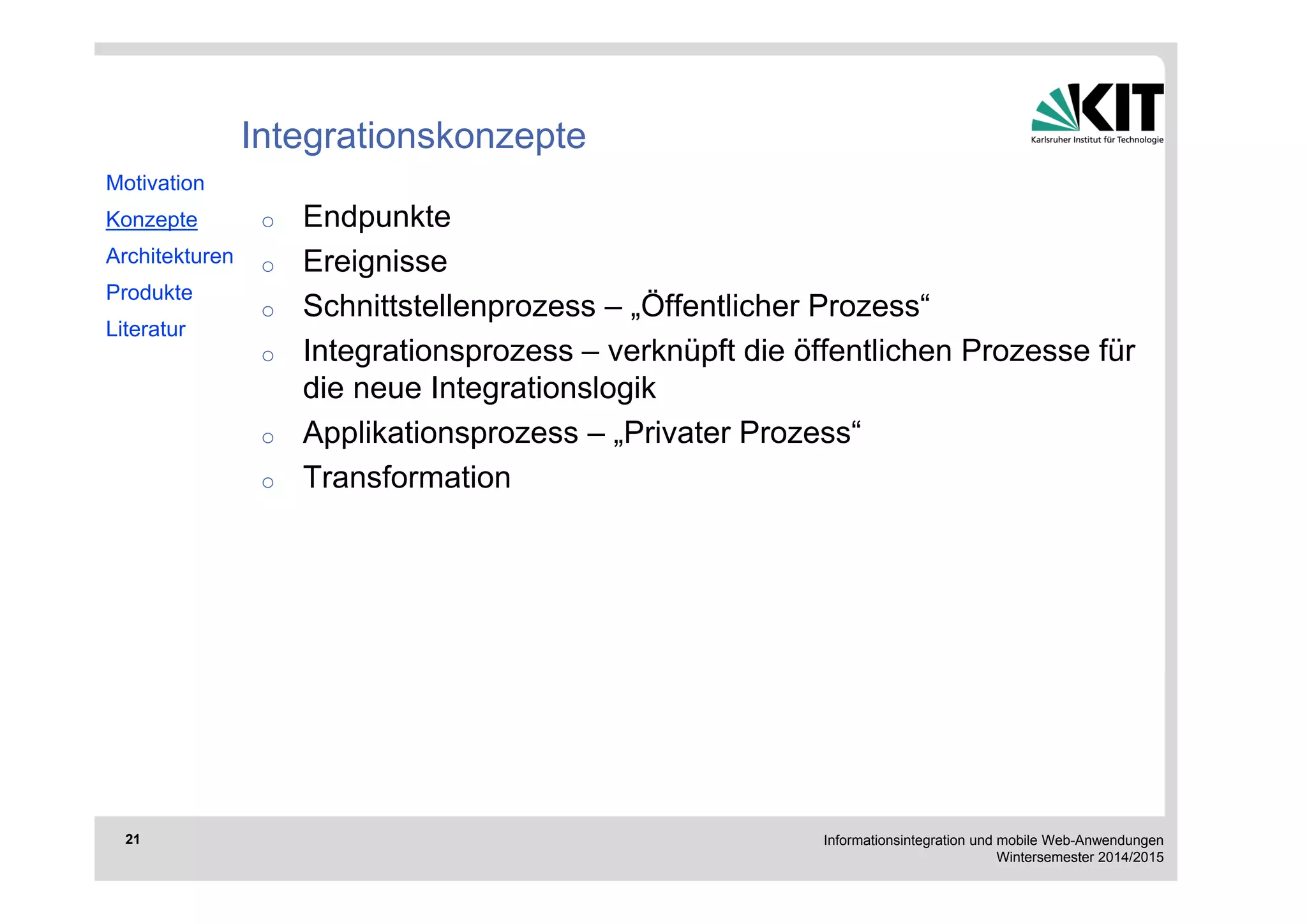 Informationsintegration und mobile Web-Anwendungen 
Wintersemester 2014/2015 
21 
Integrationskonzepte 
o Endpunkte 
o Ereignisse 
o Schnittstellenprozess – „Öffentlicher Prozess“ 
o Integrationsprozess – verknüpft die öffentlichen Prozesse für 
die neue Integrationslogik 
o Applikationsprozess – „Privater Prozess“ 
o Transformation 
Motivation 
Konzepte 
Architekturen 
Produkte 
Literatur 
 