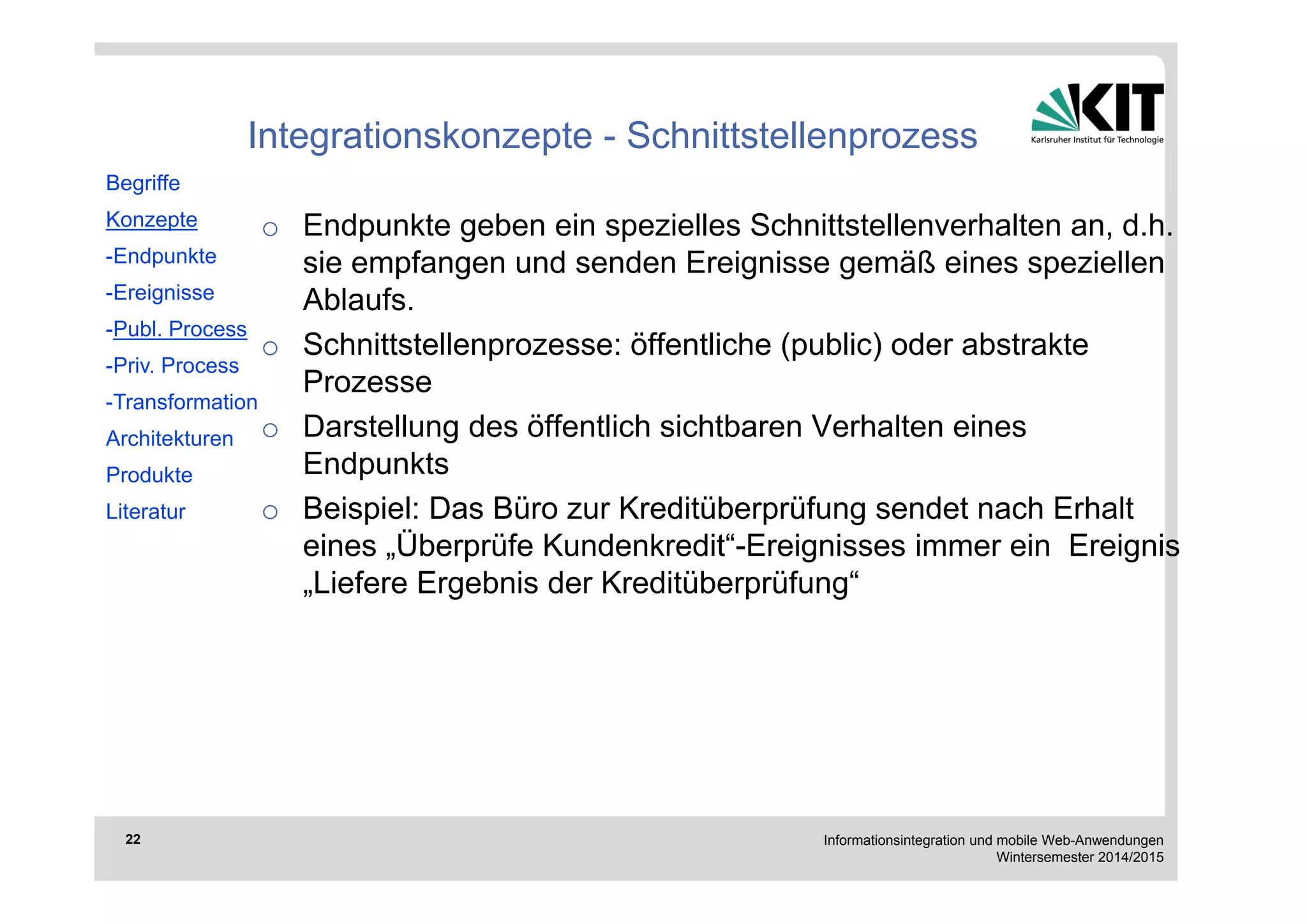 Informationsintegration und mobile Web-Anwendungen 
Wintersemester 2014/2015 
22 
Integrationskonzepte - Schnittstellenprozess 
o Endpunkte geben ein spezielles Schnittstellenverhalten an, d.h. 
sie empfangen und senden Ereignisse gemäß eines speziellen 
Ablaufs. 
o Schnittstellenprozesse: öffentliche (public) oder abstrakte 
Prozesse 
o Darstellung des öffentlich sichtbaren Verhalten eines 
Endpunkts 
o Beispiel: Das Büro zur Kreditüberprüfung sendet nach Erhalt 
eines „Überprüfe Kundenkredit“-Ereignisses immer ein Ereignis 
„Liefere Ergebnis der Kreditüberprüfung“ 
Begriffe 
Konzepte 
-Endpunkte 
-Ereignisse 
-Publ. Process 
-Priv. Process 
-Transformation 
Architekturen 
Produkte 
Literatur 
 