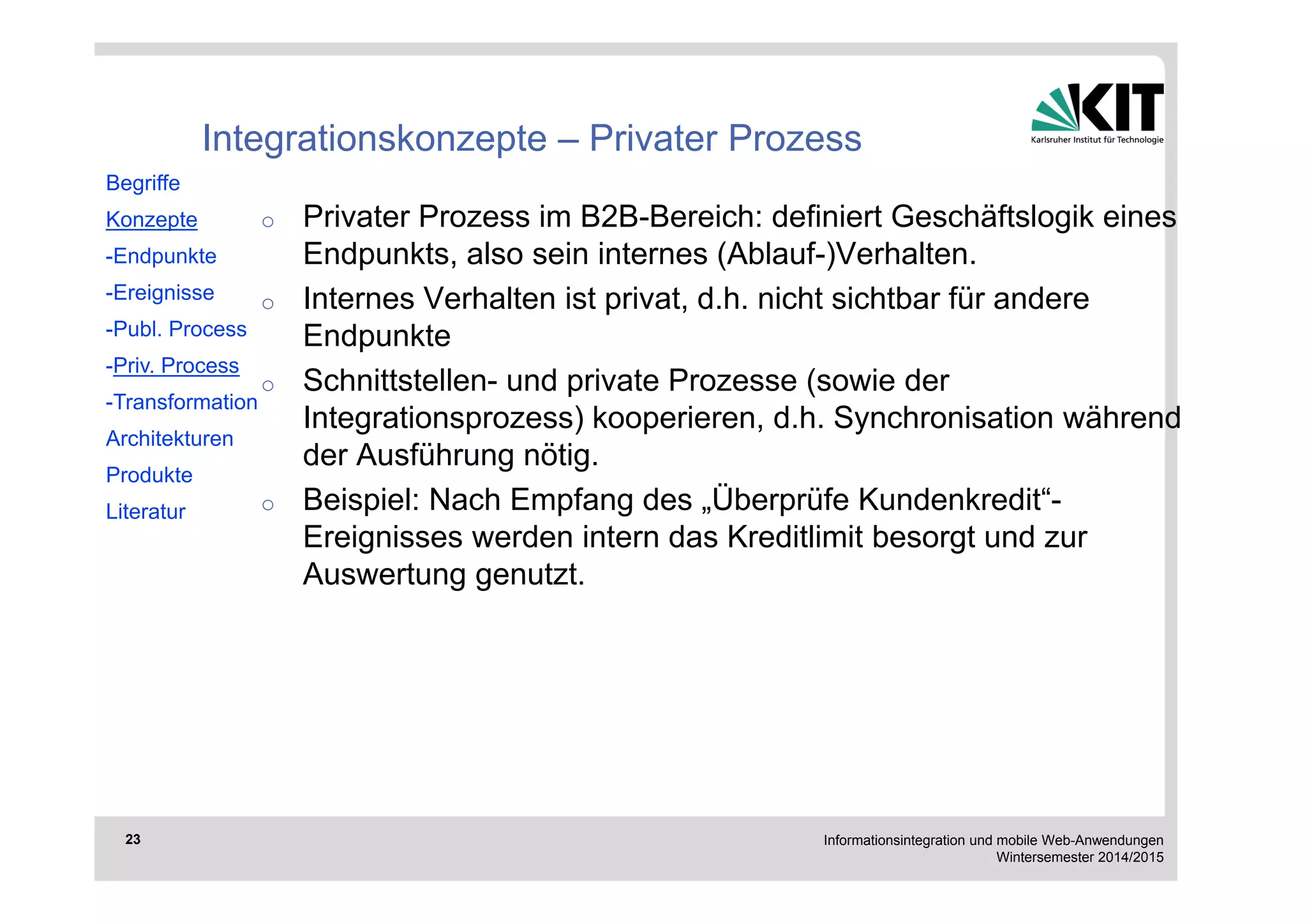 Informationsintegration und mobile Web-Anwendungen 
Wintersemester 2014/2015 
23 
Integrationskonzepte – Privater Prozess 
o Privater Prozess im B2B-Bereich: definiert Geschäftslogik eines 
Endpunkts, also sein internes (Ablauf-)Verhalten. 
o Internes Verhalten ist privat, d.h. nicht sichtbar für andere 
Endpunkte 
o Schnittstellen- und private Prozesse (sowie der 
Integrationsprozess) kooperieren, d.h. Synchronisation während 
der Ausführung nötig. 
o Beispiel: Nach Empfang des „Überprüfe Kundenkredit“- 
Ereignisses werden intern das Kreditlimit besorgt und zur 
Auswertung genutzt. 
Begriffe 
Konzepte 
-Endpunkte 
-Ereignisse 
-Publ. Process 
-Priv. Process 
-Transformation 
Architekturen 
Produkte 
Literatur 
 