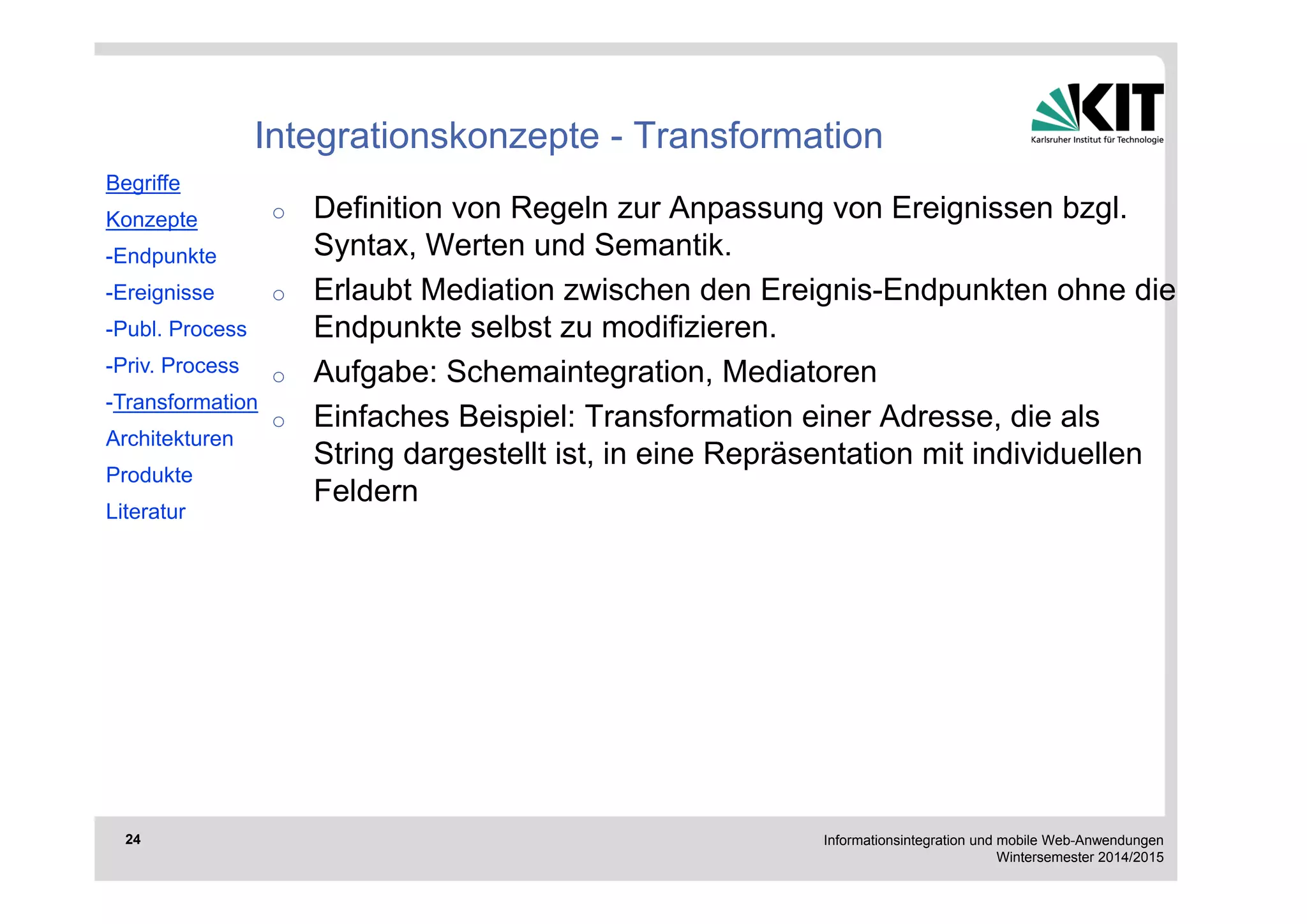 Informationsintegration und mobile Web-Anwendungen 
Wintersemester 2014/2015 
24 
Integrationskonzepte - Transformation 
o Definition von Regeln zur Anpassung von Ereignissen bzgl. 
Syntax, Werten und Semantik. 
o Erlaubt Mediation zwischen den Ereignis-Endpunkten ohne die 
Endpunkte selbst zu modifizieren. 
o Aufgabe: Schemaintegration, Mediatoren 
o Einfaches Beispiel: Transformation einer Adresse, die als 
String dargestellt ist, in eine Repräsentation mit individuellen 
Feldern 
Begriffe 
Konzepte 
-Endpunkte 
-Ereignisse 
-Publ. Process 
-Priv. Process 
-Transformation 
Architekturen 
Produkte 
Literatur 
 
