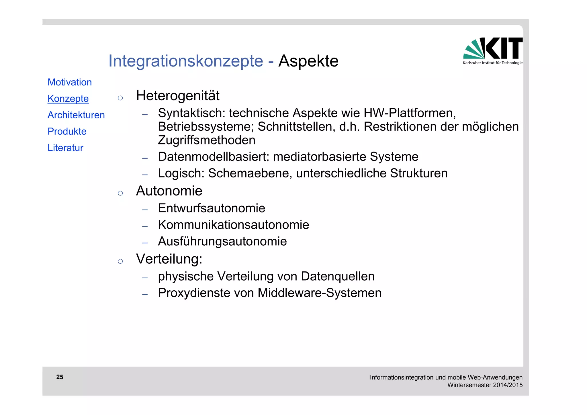 Informationsintegration und mobile Web-Anwendungen 
Wintersemester 2014/2015 
25 
Integrationskonzepte - Aspekte 
o Heterogenität 
– Syntaktisch: technische Aspekte wie HW-Plattformen, 
Betriebssysteme; Schnittstellen, d.h. Restriktionen der möglichen 
Zugriffsmethoden 
– Datenmodellbasiert: mediatorbasierte Systeme 
– Logisch: Schemaebene, unterschiedliche Strukturen 
o Autonomie 
– Entwurfsautonomie 
– Kommunikationsautonomie 
– Ausführungsautonomie 
o Verteilung: 
– physische Verteilung von Datenquellen 
– Proxydienste von Middleware-Systemen 
Motivation 
Konzepte 
Architekturen 
Produkte 
Literatur 
 