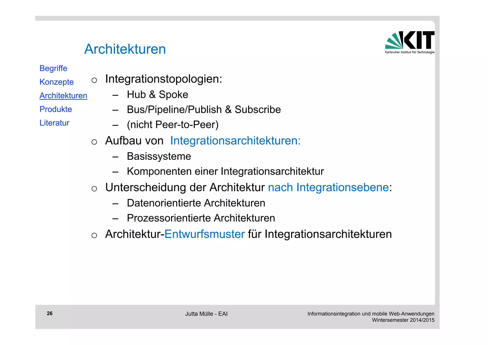 Informationsintegration und mobile Web-Anwendungen 
Wintersemester 2014/2015 
26 
Architekturen 
o Integrationstopologien: 
– Hub & Spoke 
– Bus/Pipeline/Publish & Subscribe 
– (nicht Peer-to-Peer) 
o Aufbau von Integrationsarchitekturen: 
– Basissysteme 
– Komponenten einer Integrationsarchitektur 
o Unterscheidung der Architektur nach Integrationsebene: 
– Datenorientierte Architekturen 
– Prozessorientierte Architekturen 
o Architektur-Entwurfsmuster für Integrationsarchitekturen 
Begriffe 
Konzepte 
Architekturen 
Produkte 
Literatur 
Jutta Mülle - EAI 
 