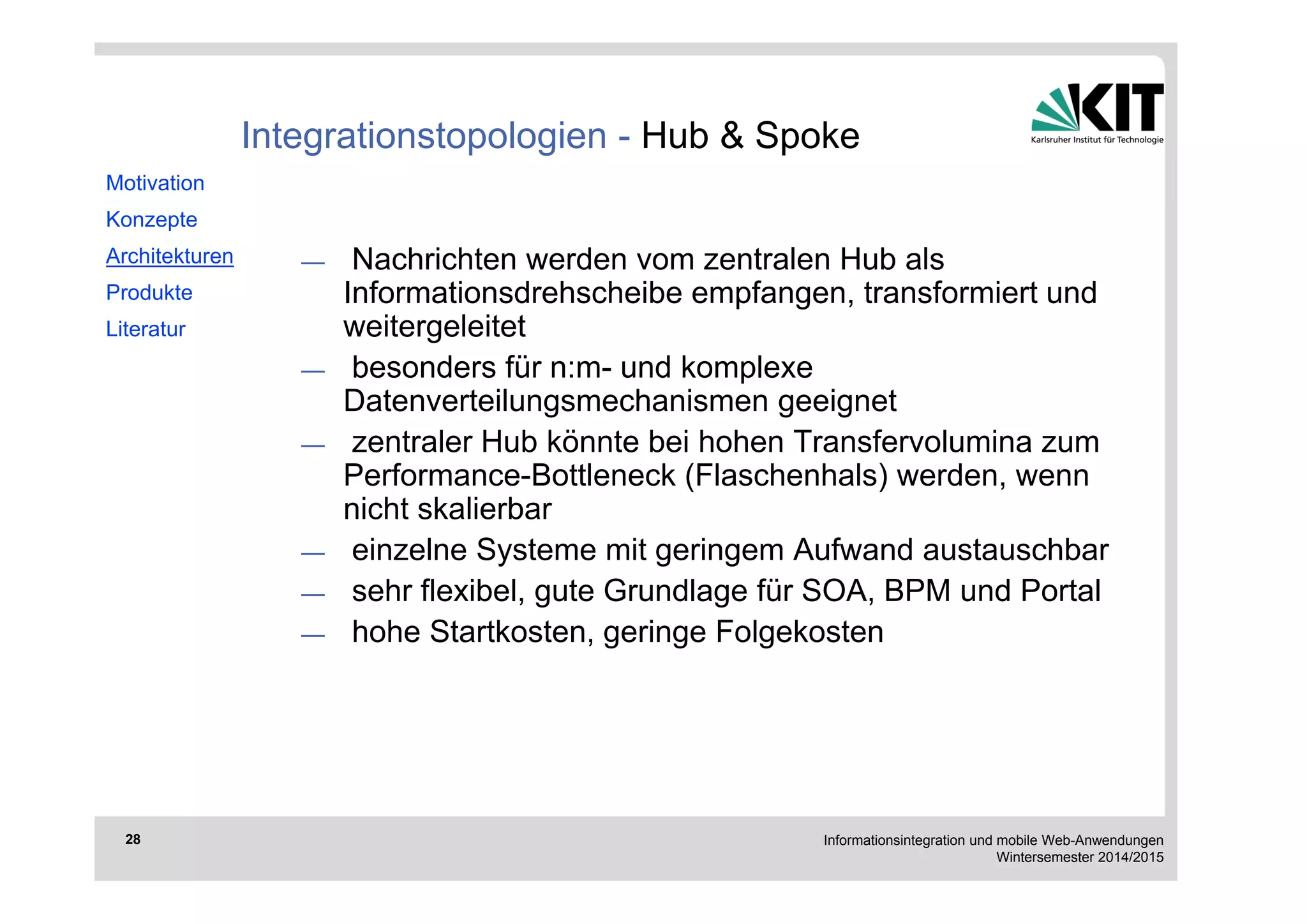 Informationsintegration und mobile Web-Anwendungen 
Wintersemester 2014/2015 
28 
Integrationstopologien - Hub & Spoke 
— Nachrichten werden vom zentralen Hub als 
Informationsdrehscheibe empfangen, transformiert und 
weitergeleitet 
— besonders für n:m- und komplexe 
Datenverteilungsmechanismen geeignet 
— zentraler Hub könnte bei hohen Transfervolumina zum 
Performance-Bottleneck (Flaschenhals) werden, wenn 
nicht skalierbar 
— einzelne Systeme mit geringem Aufwand austauschbar 
— sehr flexibel, gute Grundlage für SOA, BPM und Portal 
— hohe Startkosten, geringe Folgekosten 
Motivation 
Konzepte 
Architekturen 
Produkte 
Literatur 
 