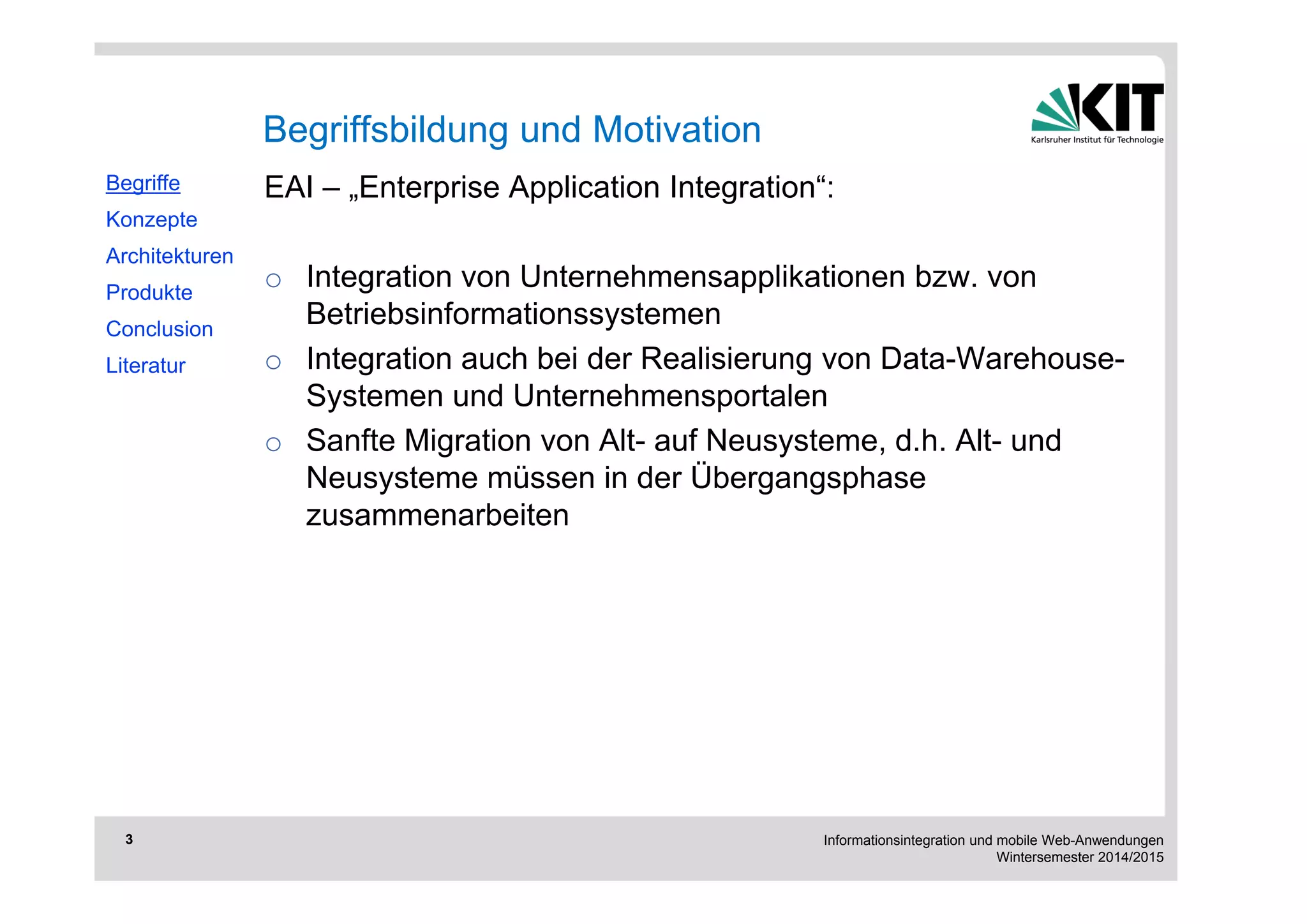 Informationsintegration und mobile Web-Anwendungen 
Wintersemester 2014/2015 
3 
EAI – „Enterprise Application Integration“: 
o Integration von Unternehmensapplikationen bzw. von 
Betriebsinformationssystemen 
o Integration auch bei der Realisierung von Data-Warehouse- 
Systemen und Unternehmensportalen 
o Sanfte Migration von Alt- auf Neusysteme, d.h. Alt- und 
Neusysteme müssen in der Übergangsphase 
zusammenarbeiten 
Begriffe 
Konzepte 
Architekturen 
Produkte 
Conclusion 
Literatur 
Begriffsbildung und Motivation 
 