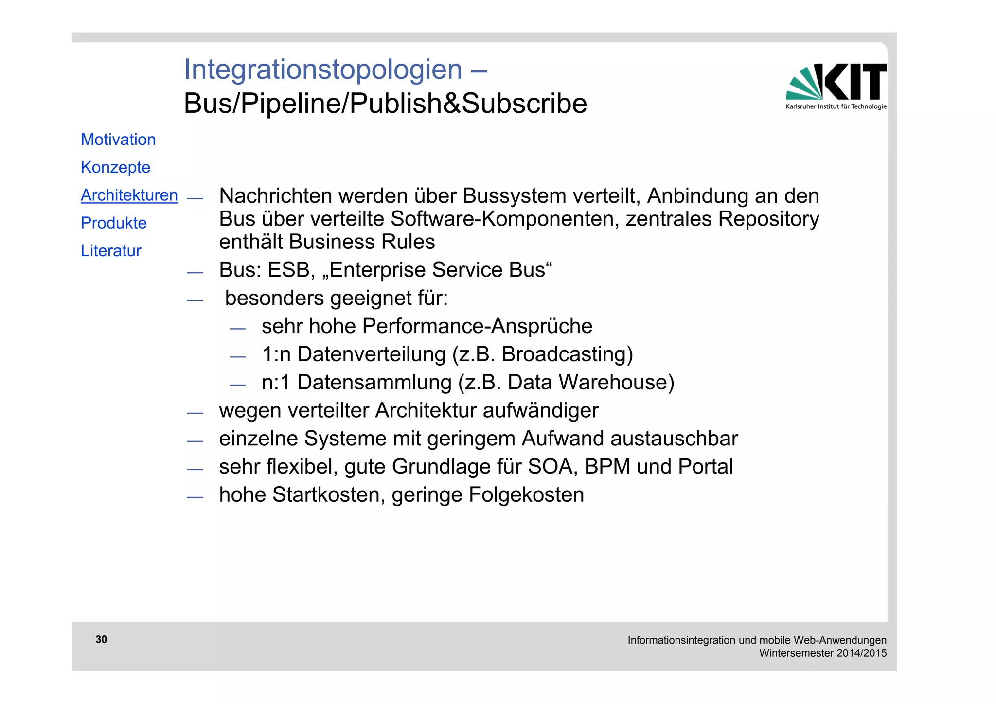 Informationsintegration und mobile Web-Anwendungen 
Wintersemester 2014/2015 
30 
— Nachrichten werden über Bussystem verteilt, Anbindung an den 
Bus über verteilte Software-Komponenten, zentrales Repository 
enthält Business Rules 
— Bus: ESB, „Enterprise Service Bus“ 
— besonders geeignet für: 
— sehr hohe Performance-Ansprüche 
— 1:n Datenverteilung (z.B. Broadcasting) 
— n:1 Datensammlung (z.B. Data Warehouse) 
— wegen verteilter Architektur aufwändiger 
— einzelne Systeme mit geringem Aufwand austauschbar 
— sehr flexibel, gute Grundlage für SOA, BPM und Portal 
— hohe Startkosten, geringe Folgekosten 
Motivation 
Konzepte 
Architekturen 
Produkte 
Literatur 
Integrationstopologien – 
Bus/Pipeline/Publish&Subscribe 
 