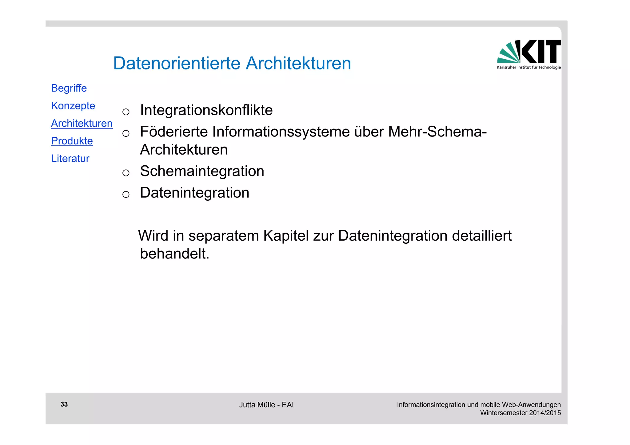 Informationsintegration und mobile Web-Anwendungen 
Wintersemester 2014/2015 
33 
Datenorientierte Architekturen 
o Integrationskonflikte 
o Föderierte Informationssysteme über Mehr-Schema- 
Architekturen 
o Schemaintegration 
o Datenintegration 
Wird in separatem Kapitel zur Datenintegration detailliert 
behandelt. 
Begriffe 
Konzepte 
Architekturen 
Produkte 
Literatur 
Jutta Mülle - EAI 
 