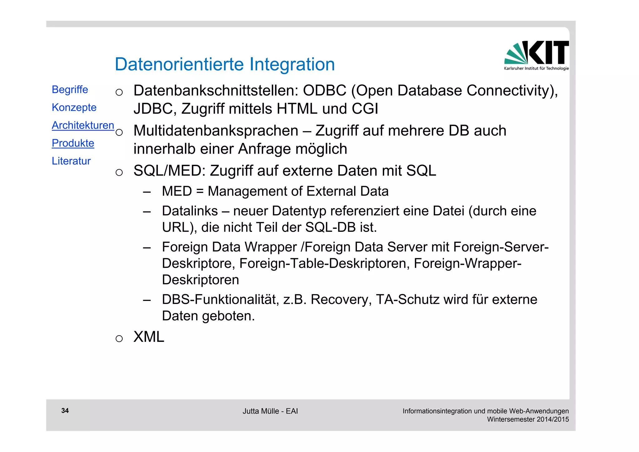 Informationsintegration und mobile Web-Anwendungen 
Wintersemester 2014/2015 
34 
Datenorientierte Integration 
o Datenbankschnittstellen: ODBC (Open Database Connectivity), 
JDBC, Zugriff mittels HTML und CGI 
o Multidatenbanksprachen – Zugriff auf mehrere DB auch 
innerhalb einer Anfrage möglich 
o SQL/MED: Zugriff auf externe Daten mit SQL 
– MED = Management of External Data 
– Datalinks – neuer Datentyp referenziert eine Datei (durch eine 
URL), die nicht Teil der SQL-DB ist. 
– Foreign Data Wrapper /Foreign Data Server mit Foreign-Server- 
Deskriptore, Foreign-Table-Deskriptoren, Foreign-Wrapper- 
Deskriptoren 
– DBS-Funktionalität, z.B. Recovery, TA-Schutz wird für externe 
Daten geboten. 
o XML 
Begriffe 
Konzepte 
Architekturen 
Produkte 
Literatur 
Jutta Mülle - EAI 
 